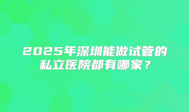2025年深圳能做试管的私立医院都有哪家?