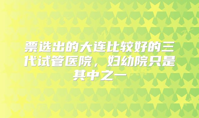 票选出的大连比较好的三代试管医院，妇幼院只是其中之一