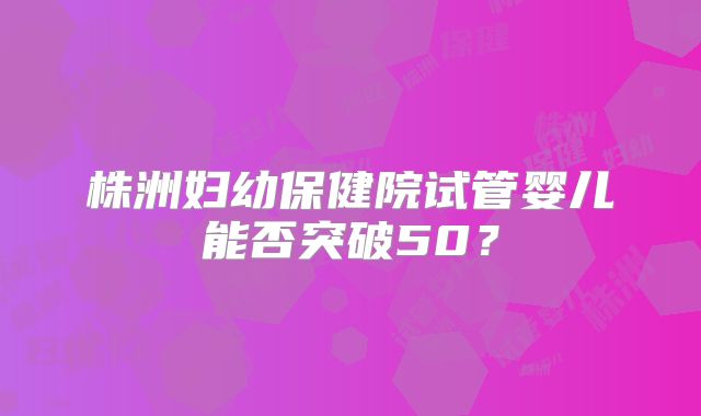株洲妇幼保健院试管婴儿能否突破50？