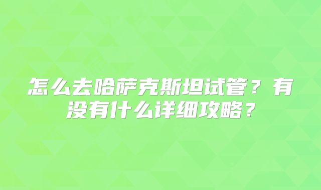 怎么去哈萨克斯坦试管？有没有什么详细攻略？