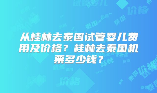 从桂林去泰国试管婴儿费用及价格？桂林去泰国机票多少钱？