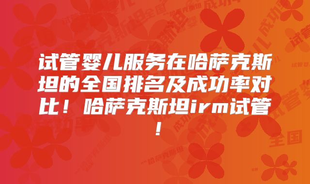 试管婴儿服务在哈萨克斯坦的全国排名及成功率对比！哈萨克斯坦irm试管！