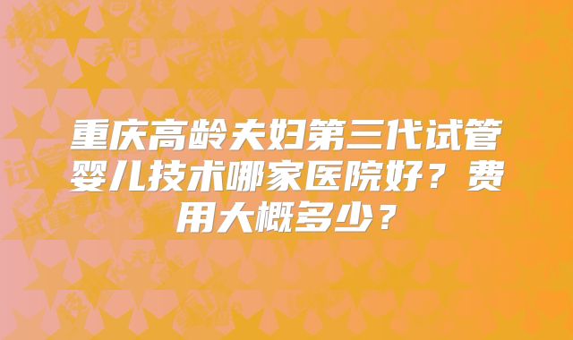 重庆高龄夫妇第三代试管婴儿技术哪家医院好?费用大概多少?