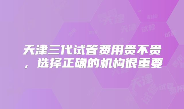 天津三代试管费用贵不贵，选择正确的机构很重要