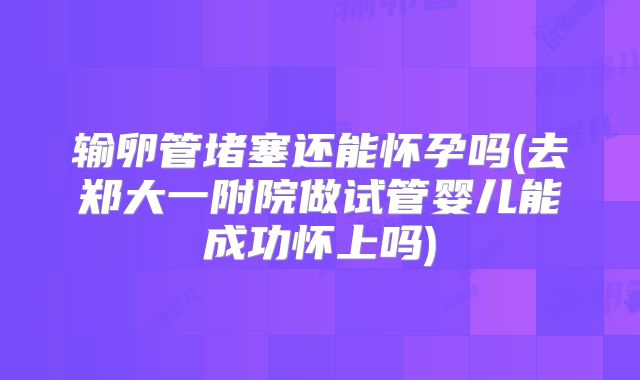 输卵管堵塞还能怀孕吗(去郑大一附院做试管婴儿能成功怀上吗)