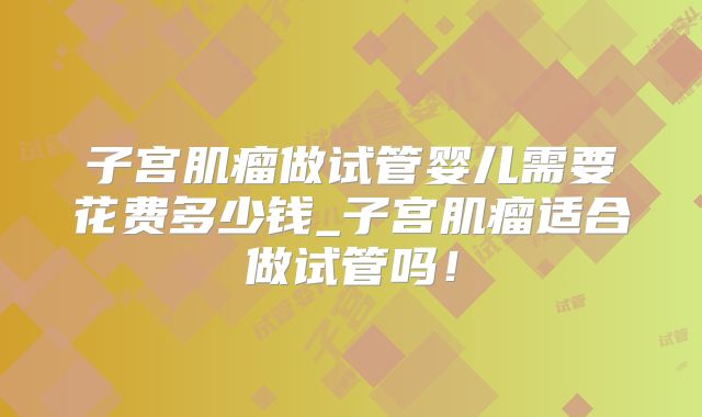 子宫肌瘤做试管婴儿需要花费多少钱_子宫肌瘤适合做试管吗！