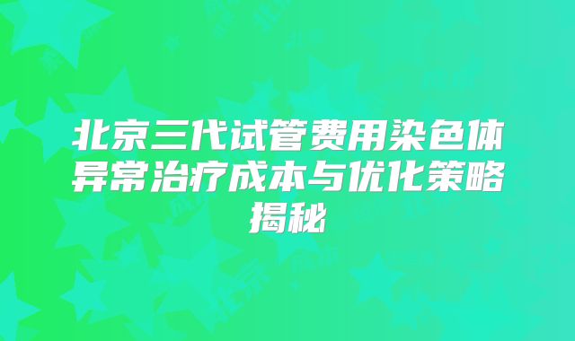 北京三代试管费用染色体异常治疗成本与优化策略揭秘