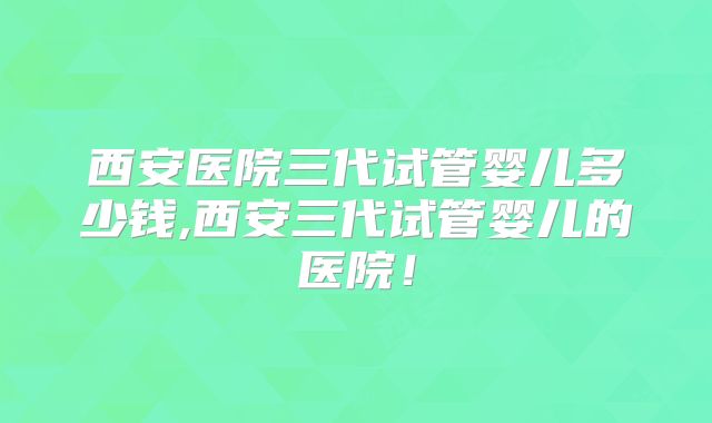 西安医院三代试管婴儿多少钱,西安三代试管婴儿的医院！
