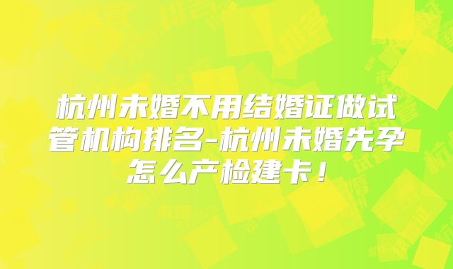 杭州未婚不用结婚证做试管机构排名-杭州未婚先孕怎么产检建卡！