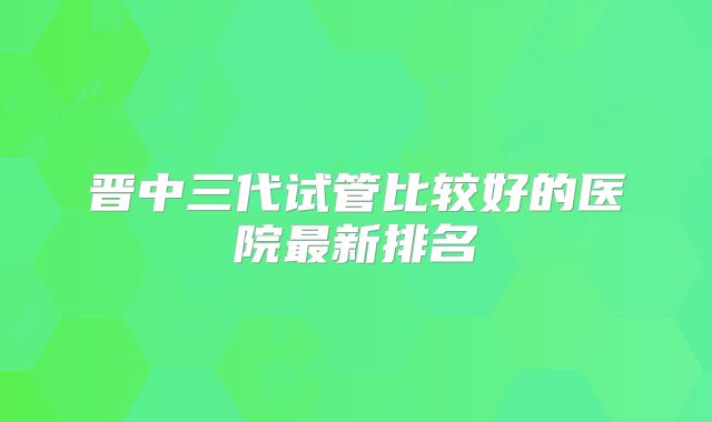 晋中三代试管比较好的医院最新排名