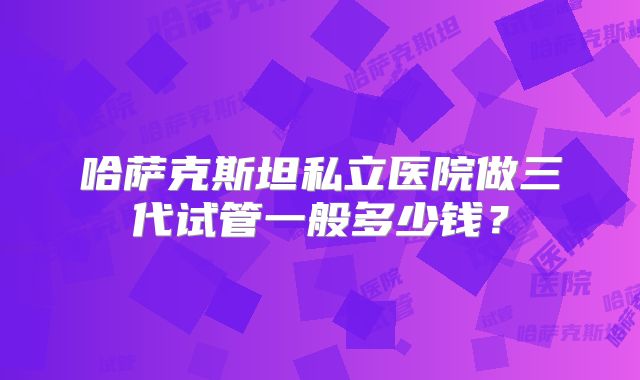 哈萨克斯坦私立医院做三代试管一般多少钱？