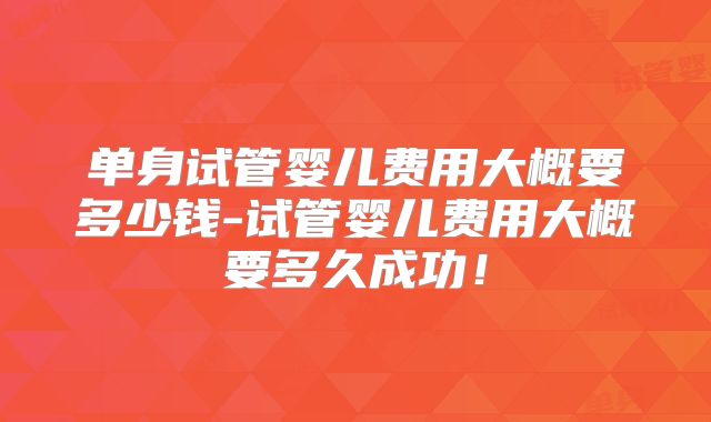 单身试管婴儿费用大概要多少钱-试管婴儿费用大概要多久成功！