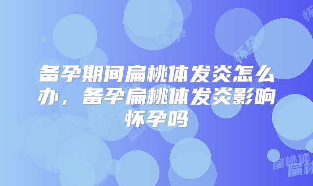 备孕期间扁桃体发炎怎么办，备孕扁桃体发炎影响怀孕吗