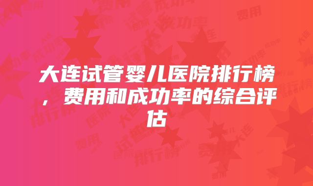 大连试管婴儿医院排行榜,费用和成功率的综合评估