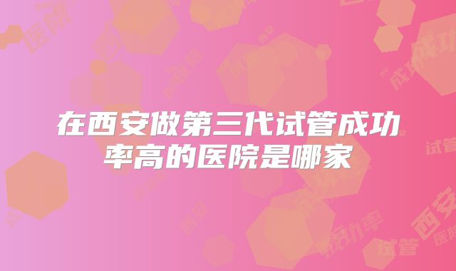 在西安做第三代试管成功率高的医院是哪家
