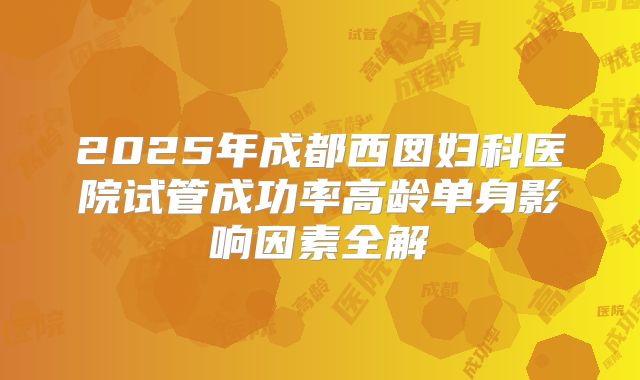 2025年成都西囡妇科医院试管成功率高龄单身影响因素全解