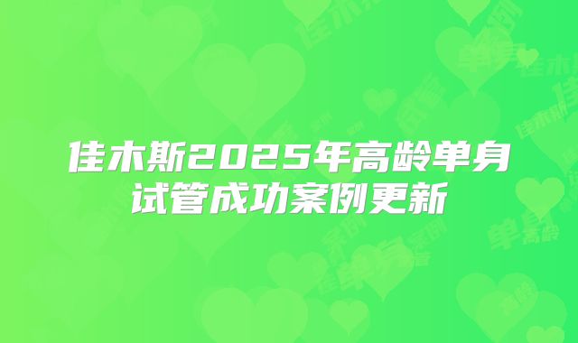 佳木斯2025年高龄单身试管成功案例更新