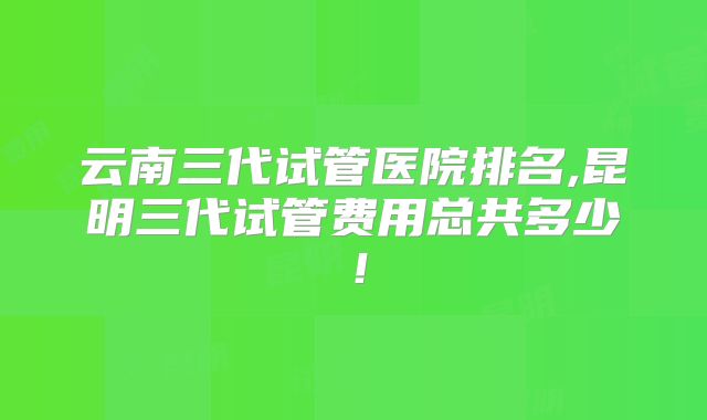 云南三代试管医院排名,昆明三代试管费用总共多少!