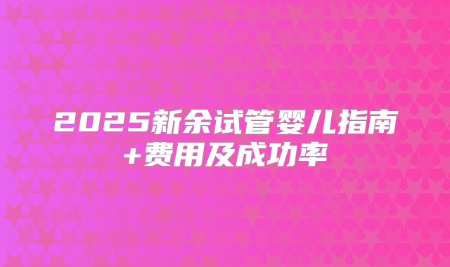 2025新余试管婴儿指南+费用及成功率