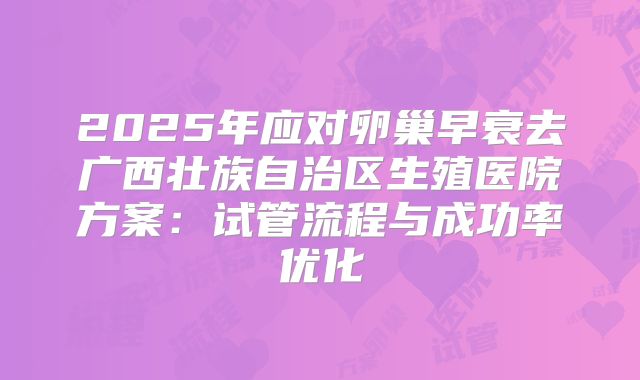 2025年应对卵巢早衰去广西壮族自治区生殖医院方案：试管流程与成功率优化