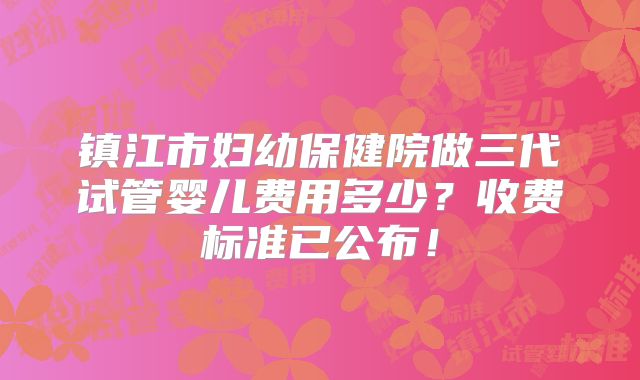 镇江市妇幼保健院做三代试管婴儿费用多少？收费标准已公布！