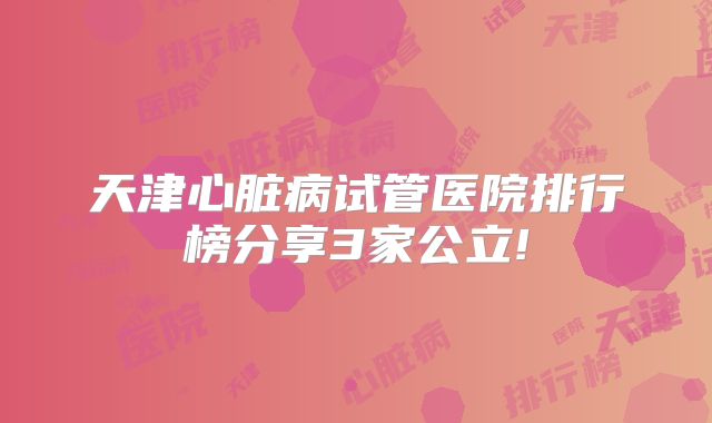 天津心脏病试管医院排行榜分享3家公立!