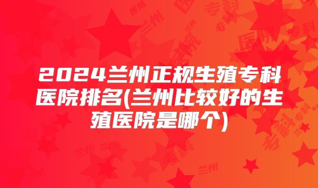 2024兰州正规生殖专科医院排名(兰州比较好的生殖医院是哪个)