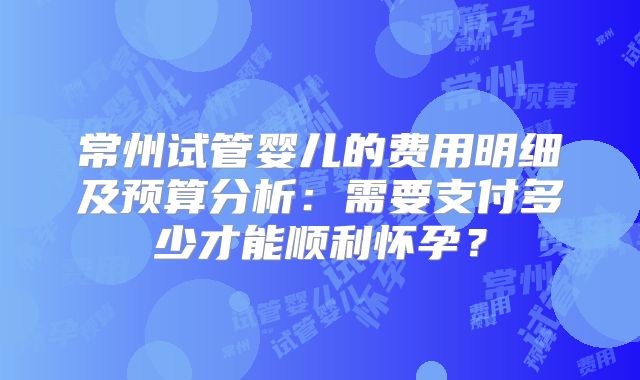 常州试管婴儿的费用明细及预算分析:需要支付多少才能顺利怀孕?