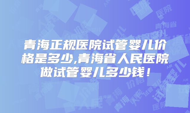 青海正规医院试管婴儿价格是多少,青海省人民医院做试管婴儿多少钱!