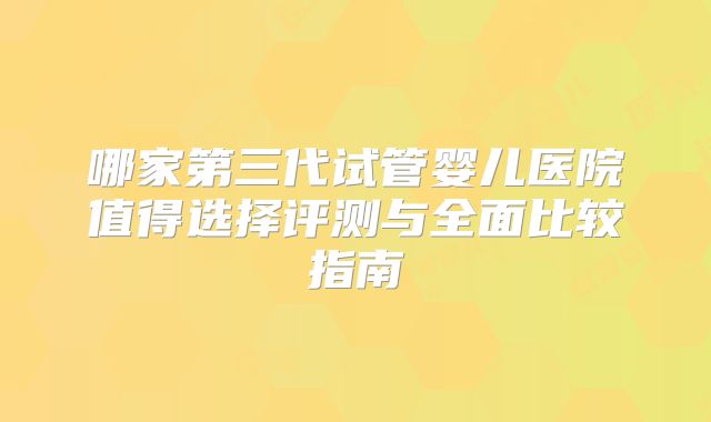 哪家第三代试管婴儿医院值得选择评测与全面比较指南
