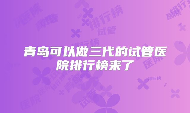青岛可以做三代的试管医院排行榜来了