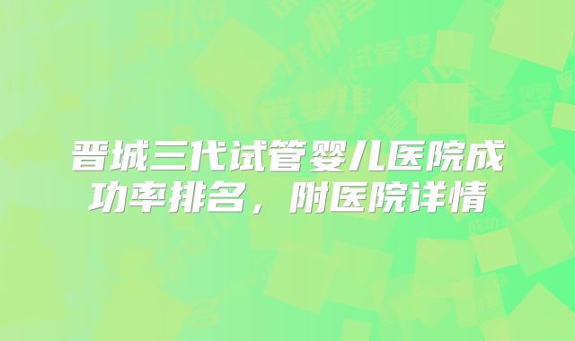 晋城三代试管婴儿医院成功率排名，附医院详情