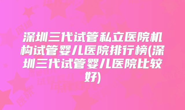 深圳三代试管私立医院机构试管婴儿医院排行榜(深圳三代试管婴儿医院比较好)