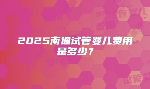 2025南通试管婴儿费用是多少？