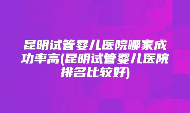昆明试管婴儿医院哪家成功率高(昆明试管婴儿医院排名比较好)