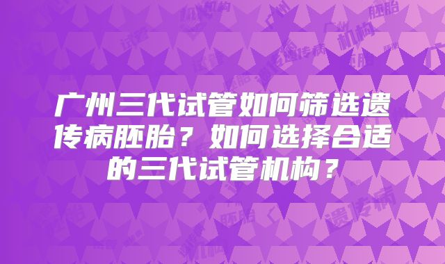 广州三代试管如何筛选遗传病胚胎？如何选择合适的三代试管机构？
