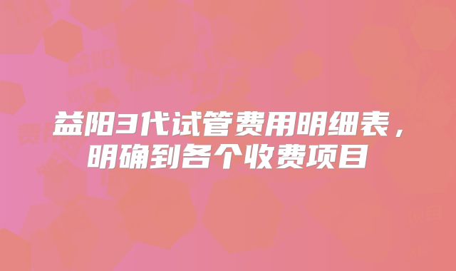 益阳3代试管费用明细表,明确到各个收费项目