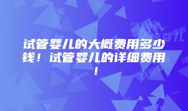 试管婴儿的大概费用多少钱！试管婴儿的详细费用！