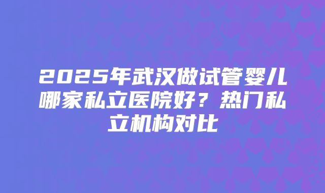 2025年武汉做试管婴儿哪家私立医院好？热门私立机构对比