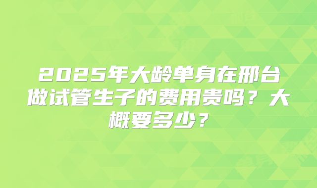 2025年大龄单身在邢台做试管生子的费用贵吗？大概要多少？