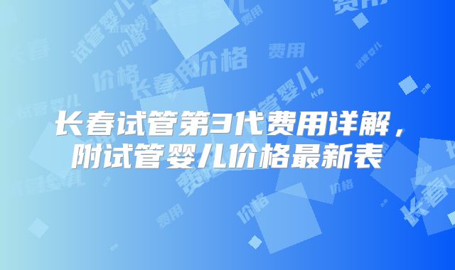 长春试管第3代费用详解，附试管婴儿价格最新表