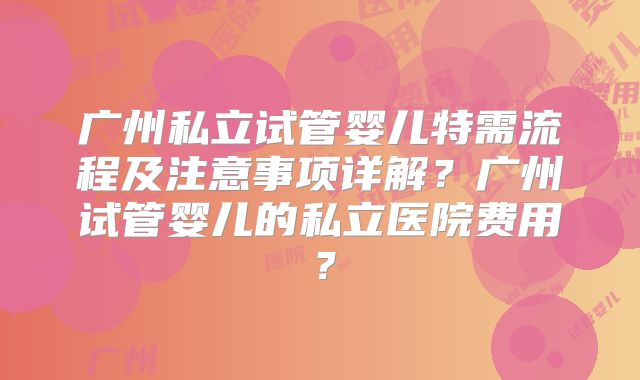 广州私立试管婴儿特需流程及注意事项详解？广州试管婴儿的私立医院费用？