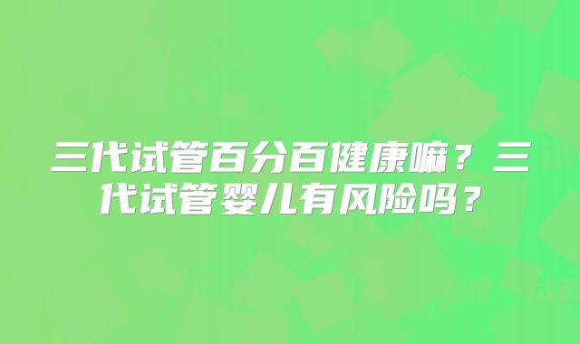 三代试管百分百健康嘛？三代试管婴儿有风险吗？