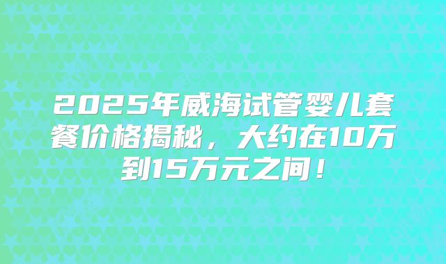 2025年威海试管婴儿套餐价格揭秘，大约在10万到15万元之间！