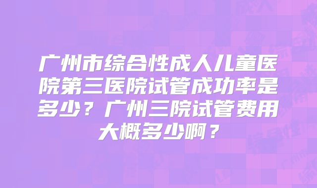 广州市综合性成人儿童医院第三医院试管成功率是多少?广州三院试管费用大概多少啊?