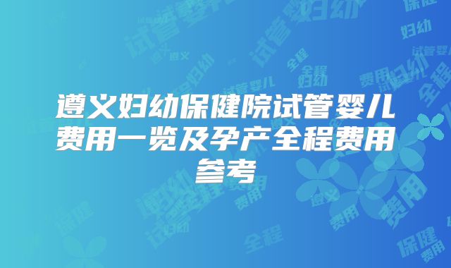 遵义妇幼保健院试管婴儿费用一览及孕产全程费用参考