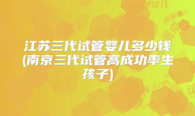 江苏三代试管婴儿多少钱(南京三代试管高成功率生孩子)