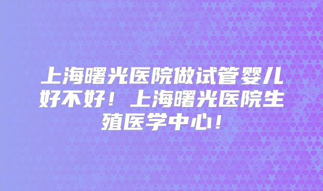 上海曙光医院做试管婴儿好不好！上海曙光医院生殖医学中心！