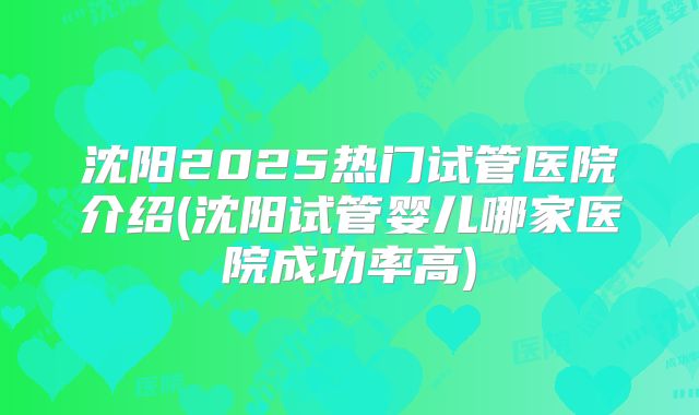 沈阳2025热门试管医院介绍(沈阳试管婴儿哪家医院成功率高)