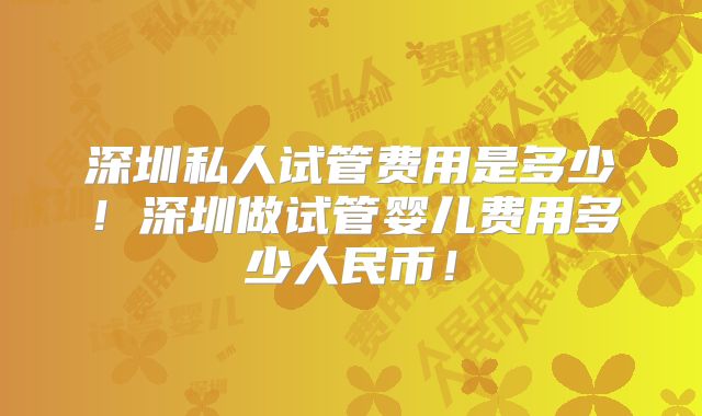 深圳私人试管费用是多少！深圳做试管婴儿费用多少人民币！